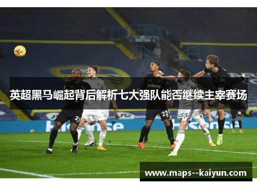 英超黑马崛起背后解析七大强队能否继续主宰赛场